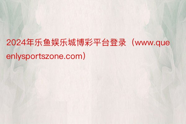2024年乐鱼娱乐城博彩平台登录（www.queenlysportszone.com）