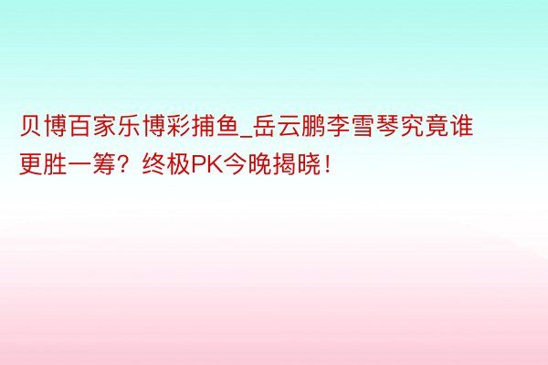 贝博百家乐博彩捕鱼_岳云鹏李雪琴究竟谁更胜一筹？终极PK今晚揭晓！
