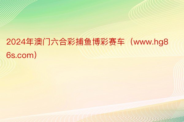 2024年澳门六合彩捕鱼博彩赛车（www.hg86s.com）