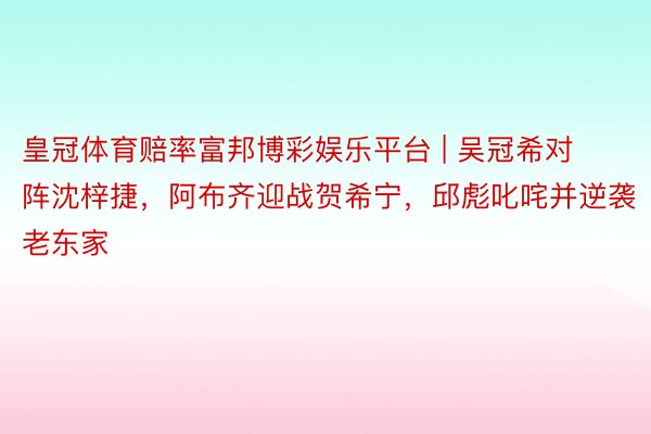 皇冠体育赔率富邦博彩娱乐平台 | 吴冠希对阵沈梓捷，阿布齐迎战贺希宁，邱彪叱咤并逆袭老东家
