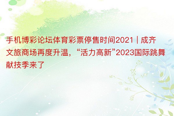 手机博彩论坛体育彩票停售时间2021 | 成齐文旅商场再度升温，“活力高新”2023国际跳舞献技季来了