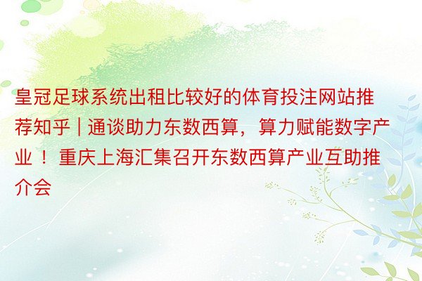 皇冠足球系统出租比较好的体育投注网站推荐知乎 | 通谈助力东数西算，算力赋能数字产业 ！重庆上海汇集召开东数西算产业互助推介会