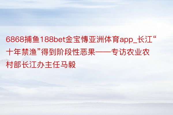 6868捕鱼188bet金宝慱亚洲体育app_长江“十年禁渔”得到阶段性恶果——专访农业农村部长江办主任马毅