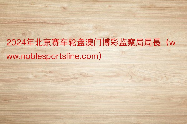 2024年北京赛车轮盘澳门博彩监察局局長（www.noblesportsline.com）