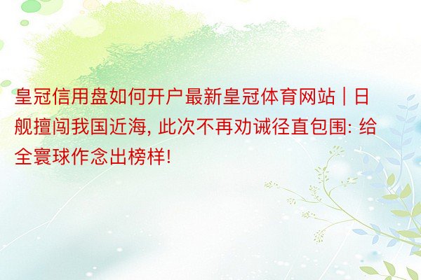 皇冠信用盘如何开户最新皇冠体育网站 | 日舰擅闯我国近海, 此次不再劝诫径直包围: 给全寰球作念出榜样!