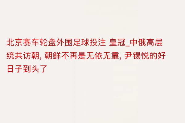 北京赛车轮盘外围足球投注 皇冠_中俄高层统共访朝, 朝鲜不再是无依无靠, 尹锡悦的好日子到头了