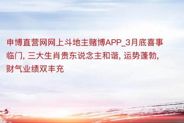 申博直营网网上斗地主赌博APP_3月底喜事临门, 三大生肖贵东说念主和谐, 运势蓬勃, 财气业绩双丰充