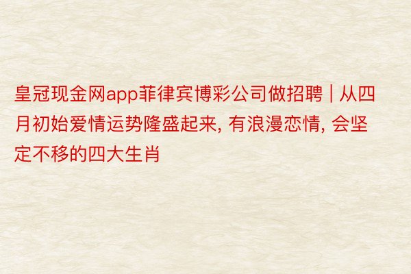 皇冠现金网app菲律宾博彩公司做招聘 | 从四月初始爱情运势隆盛起来, 有浪漫恋情, 会坚定不移的四大生肖
