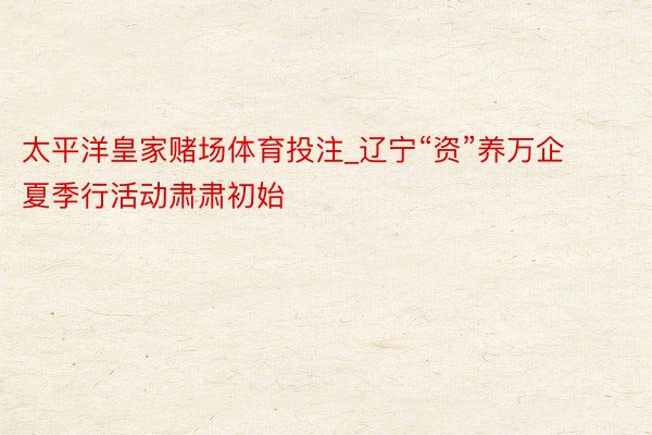 太平洋皇家赌场体育投注_辽宁“资”养万企夏季行活动肃肃初始