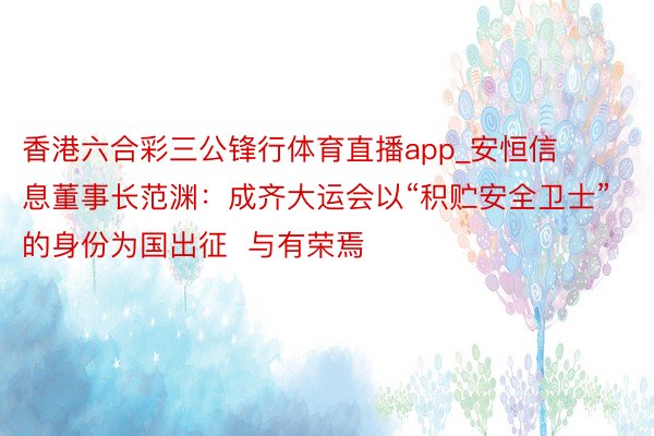 香港六合彩三公锋行体育直播app_安恒信息董事长范渊：成齐大运会以“积贮安全卫士”的身份为国出征  与有荣焉