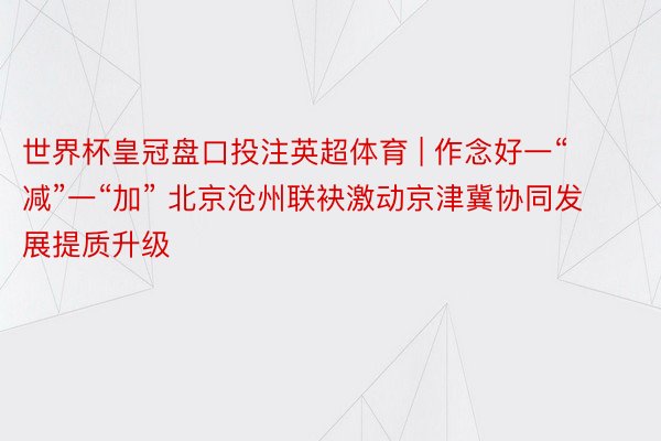 世界杯皇冠盘口投注英超体育 | 作念好一“减”一“加” 北京沧州联袂激动京津冀协同发展提质升级