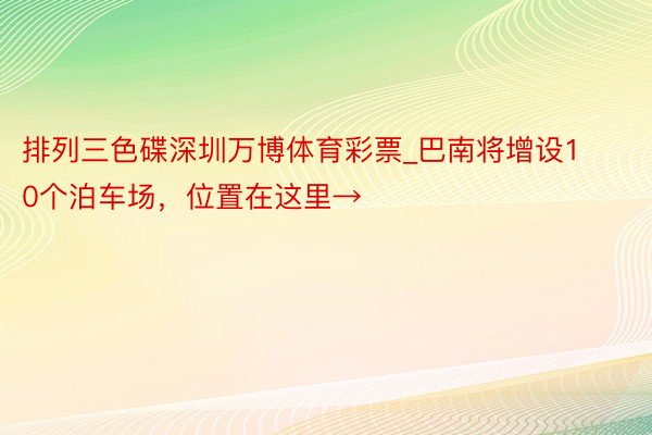 排列三色碟深圳万博体育彩票_巴南将增设10个泊车场，位置在这里→