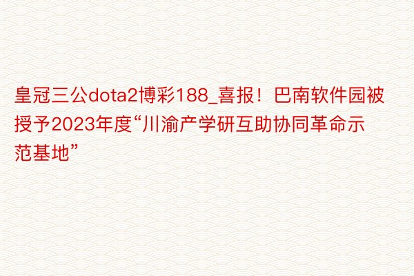 皇冠三公dota2博彩188_喜报！巴南软件园被授予2023年度“川渝产学研互助协同革命示范基地”