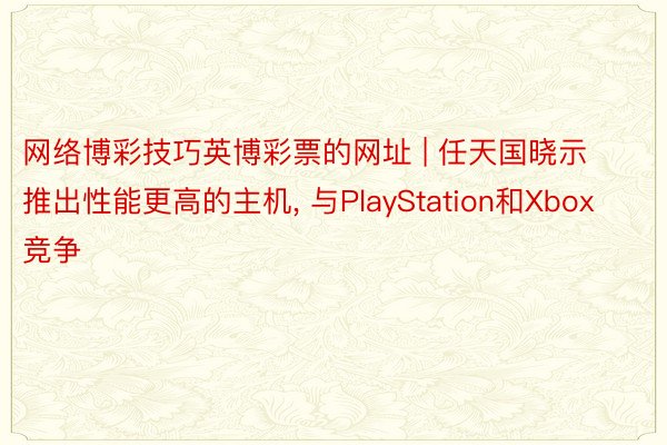 网络博彩技巧英博彩票的网址 | 任天国晓示推出性能更高的主机, 与PlayStation和Xbox竞争