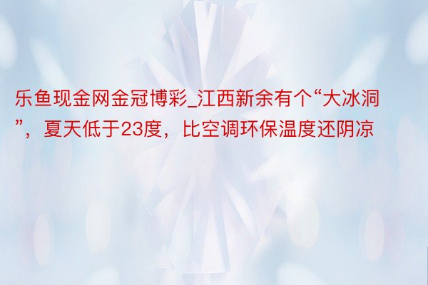 乐鱼现金网金冠博彩_江西新余有个“大冰洞”，夏天低于23度，比空调环保温度还阴凉