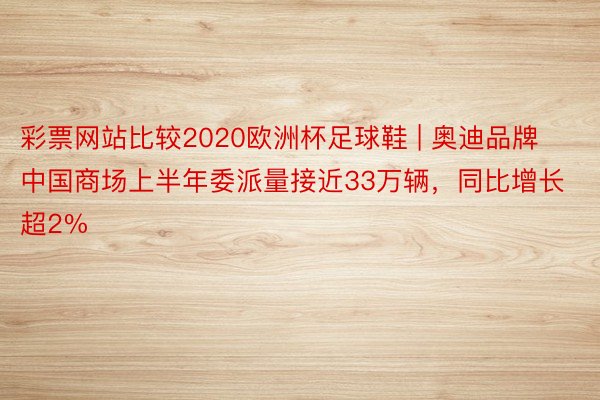 彩票网站比较2020欧洲杯足球鞋 | 奥迪品牌中国商场上半年委派量接近33万辆，同比增长超2%