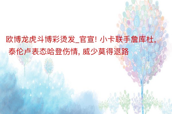 欧博龙虎斗博彩烫发_官宣! 小卡联手詹库杜, 泰伦卢表态哈登伤情, 威少莫得退路
