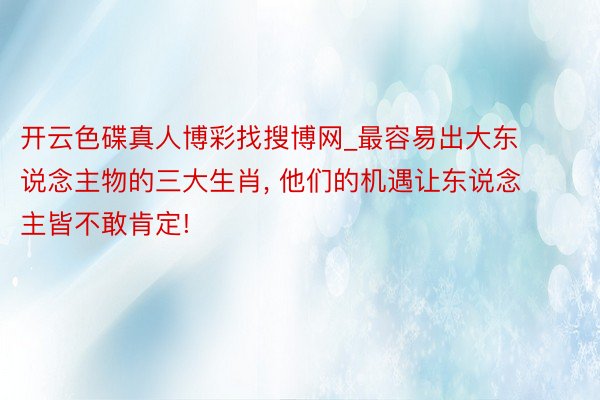 开云色碟真人博彩找搜博网_最容易出大东说念主物的三大生肖, 他们的机遇让东说念主皆不敢肯定!