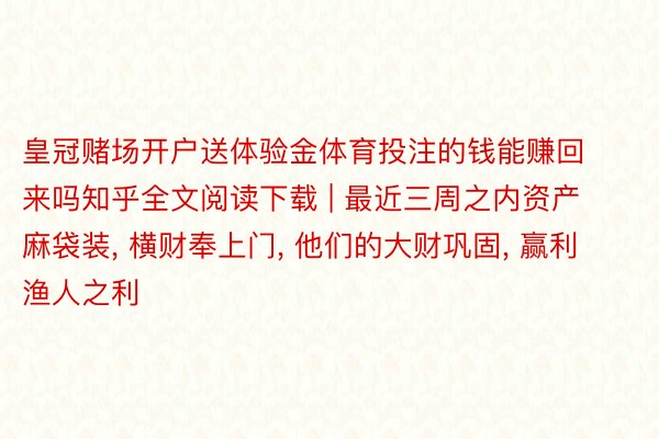 皇冠赌场开户送体验金体育投注的钱能赚回来吗知乎全文阅读下载 | 最近三周之内资产麻袋装, 横财奉上门, 他们的大财巩固, 赢利渔人之利