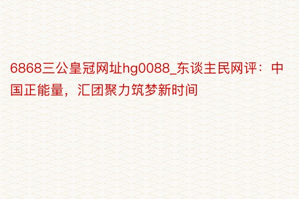 6868三公皇冠网址hg0088_东谈主民网评：中国正能量，汇团聚力筑梦新时间