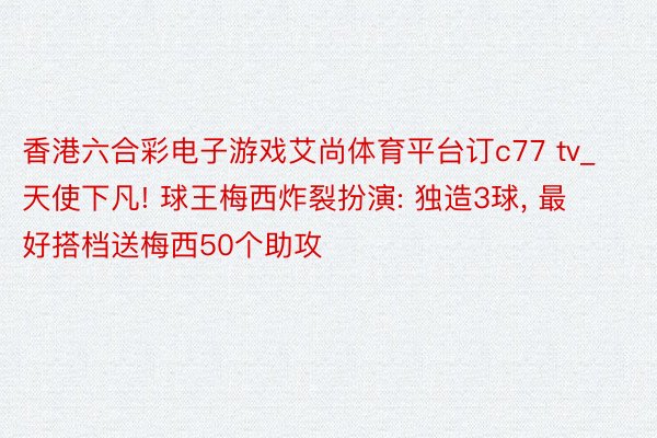 香港六合彩电子游戏艾尚体育平台订c77 tv_天使下凡! 球王梅西炸裂扮演: 独造3球, 最好搭档送梅西50个助攻