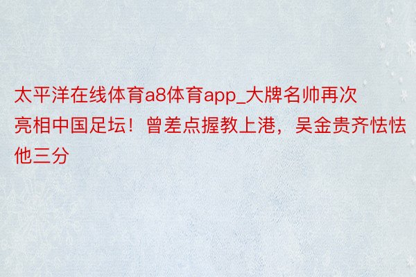 太平洋在线体育a8体育app_大牌名帅再次亮相中国足坛！曾差点握教上港，吴金贵齐怯怯他三分