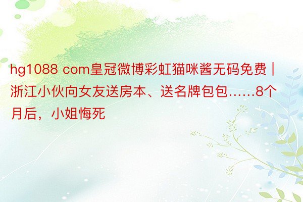 hg1088 com皇冠微博彩虹猫咪酱无码免费 | 浙江小伙向女友送房本、送名牌包包……8个月后，小姐悔死