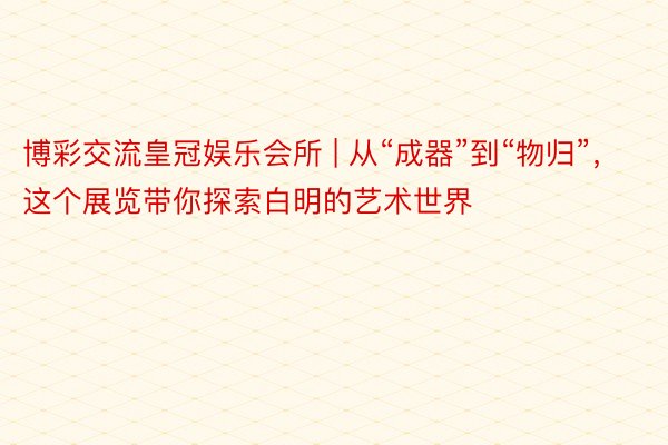 博彩交流皇冠娱乐会所 | 从“成器”到“物归”，这个展览带你探索白明的艺术世界