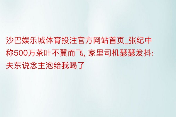 沙巴娱乐城体育投注官方网站首页_张纪中称500万茶叶不翼而飞, 家里司机瑟瑟发抖: 夫东说念主泡给我喝了