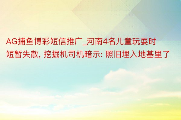 AG捕鱼博彩短信推广_河南4名儿童玩耍时短暂失散, 挖掘机司机暗示: 照旧埋入地基里了