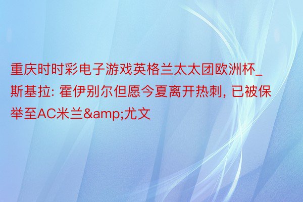 重庆时时彩电子游戏英格兰太太团欧洲杯_斯基拉: 霍伊别尔但愿今夏离开热刺, 已被保举至AC米兰&尤文