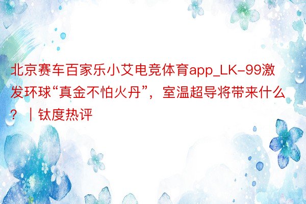 北京赛车百家乐小艾电竞体育app_LK-99激发环球“真金不怕火丹”，室温超导将带来什么？｜钛度热评