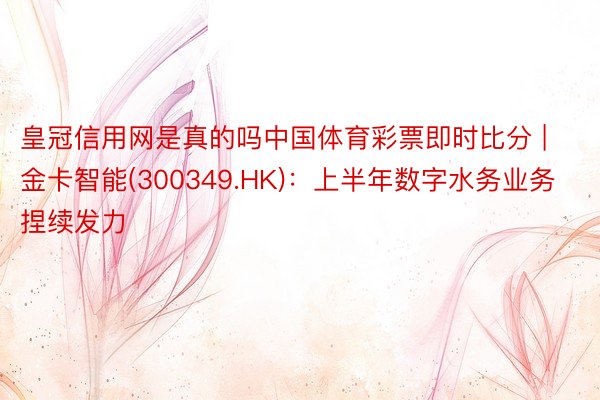 皇冠信用网是真的吗中国体育彩票即时比分 | 金卡智能(300349.HK)：上半年数字水务业务捏续发力