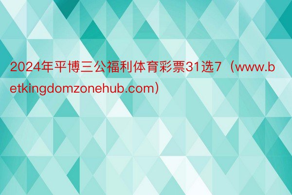 2024年平博三公福利体育彩票31选7（www.betkingdomzonehub.com）
