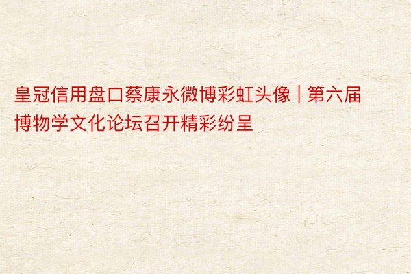 皇冠信用盘口蔡康永微博彩虹头像 | 第六届博物学文化论坛召开精彩纷呈