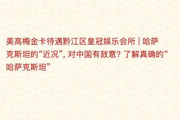 美高梅金卡待遇黔江区皇冠娱乐会所 | 哈萨克斯坦的“近况”, 对中国有敌意? 了解真确的“哈萨克斯坦”