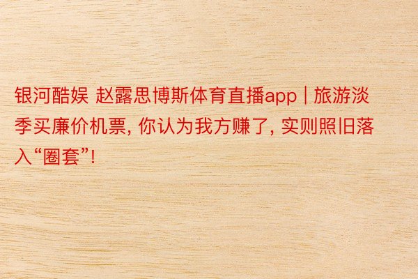 银河酷娱 赵露思博斯体育直播app | 旅游淡季买廉价机票, 你认为我方赚了, 实则照旧落入“圈套”!