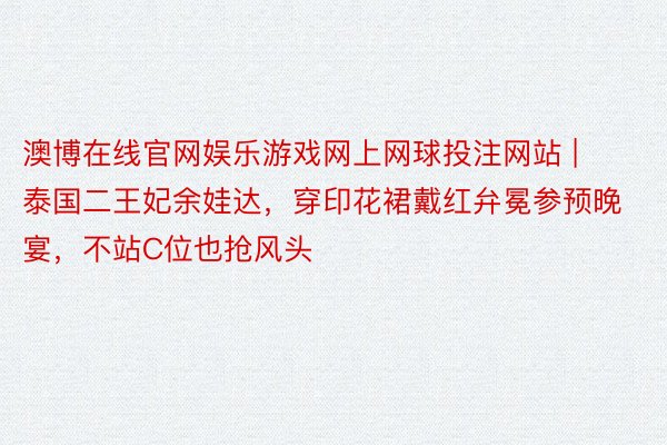 澳博在线官网娱乐游戏网上网球投注网站 | 泰国二王妃余娃达，穿印花裙戴红弁冕参预晚宴，不站C位也抢风头