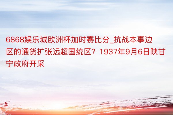 6868娱乐城欧洲杯加时赛比分_抗战本事边区的通货扩张远超国统区？1937年9月6日陕甘宁政府开采
