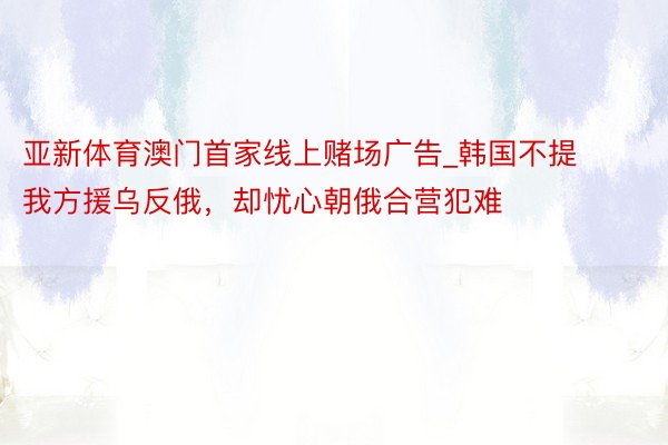 亚新体育澳门首家线上赌场广告_韩国不提我方援乌反俄，却忧心朝俄合营犯难