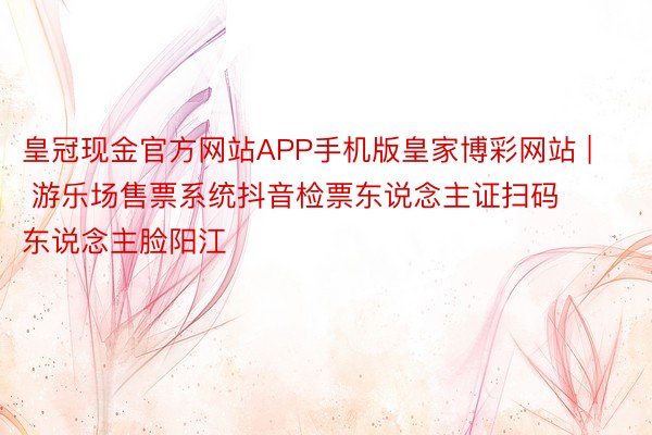 皇冠现金官方网站APP手机版皇家博彩网站 | 游乐场售票系统抖音检票东说念主证扫码东说念主脸阳江