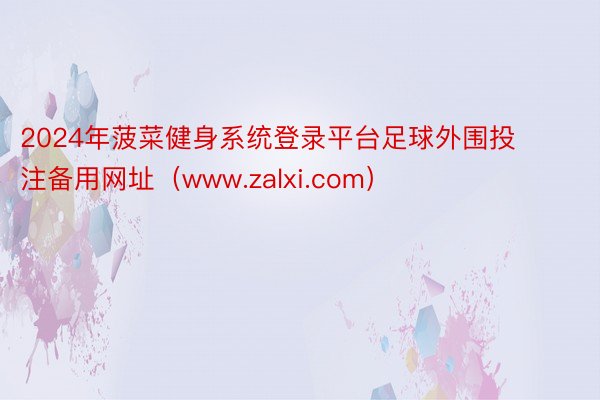 2024年菠菜健身系统登录平台足球外围投注备用网址（www.zalxi.com）