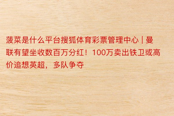 菠菜是什么平台搜狐体育彩票管理中心 | 曼联有望坐收数百万分红！100万卖出铁卫或高价追想英超，多队争夺