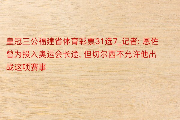 皇冠三公福建省体育彩票31选7_记者: 恩佐曾为投入奥运会长途, 但切尔西不允许他出战这项赛事