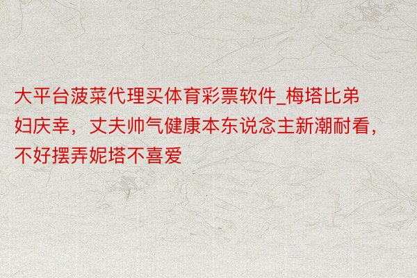 大平台菠菜代理买体育彩票软件_梅塔比弟妇庆幸，丈夫帅气健康本东说念主新潮耐看，不好摆弄妮塔不喜爱
