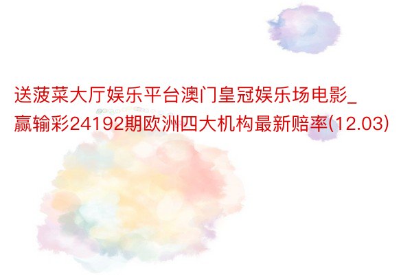 送菠菜大厅娱乐平台澳门皇冠娱乐场电影_赢输彩24192期欧洲四大机构最新赔率(12.03)