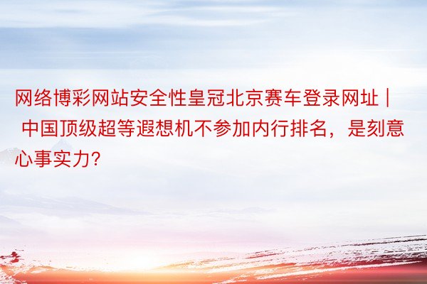 网络博彩网站安全性皇冠北京赛车登录网址 | 中国顶级超等遐想机不参加内行排名，是刻意心事实力？