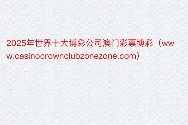2025年世界十大博彩公司澳门彩票博彩（www.casinocrownclubzonezone.com）