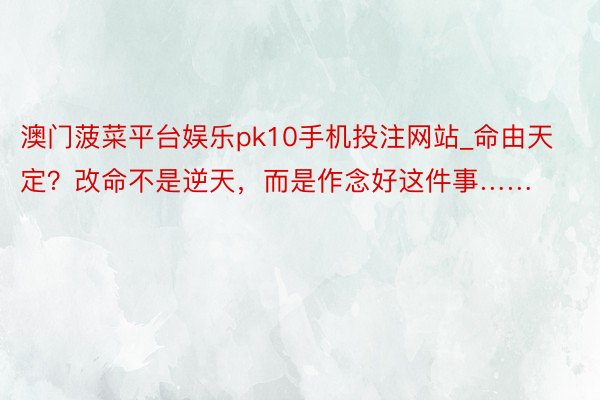 澳门菠菜平台娱乐pk10手机投注网站_命由天定？改命不是逆天，而是作念好这件事……