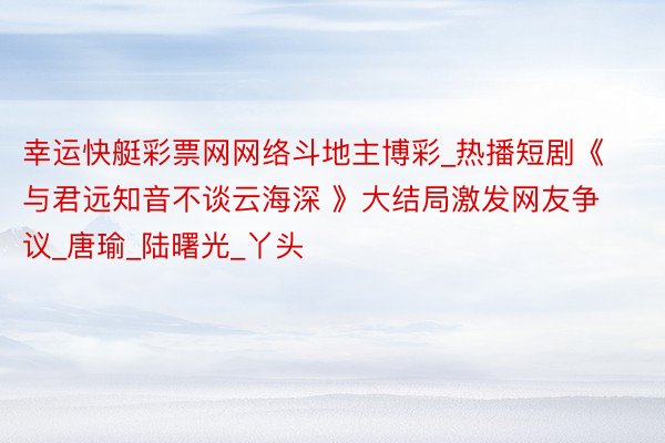 幸运快艇彩票网网络斗地主博彩_热播短剧《与君远知音不谈云海深 》大结局激发网友争议_唐瑜_陆曙光_丫头